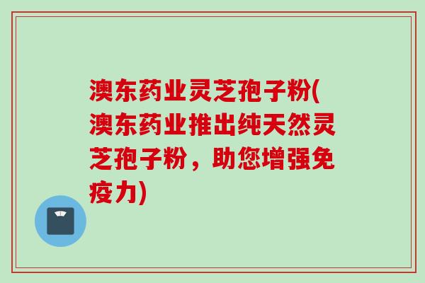 澳东药业灵芝孢子粉(澳东药业推出纯天然灵芝孢子粉，助您增强免疫力)