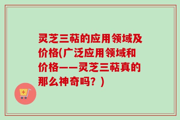 灵芝三萜的应用领域及价格(广泛应用领域和价格——灵芝三萜真的那么神奇吗？)