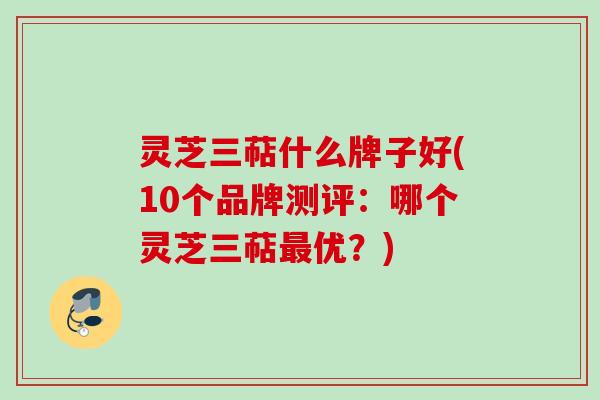 灵芝三萜什么牌子好(10个品牌测评：哪个灵芝三萜最优？)