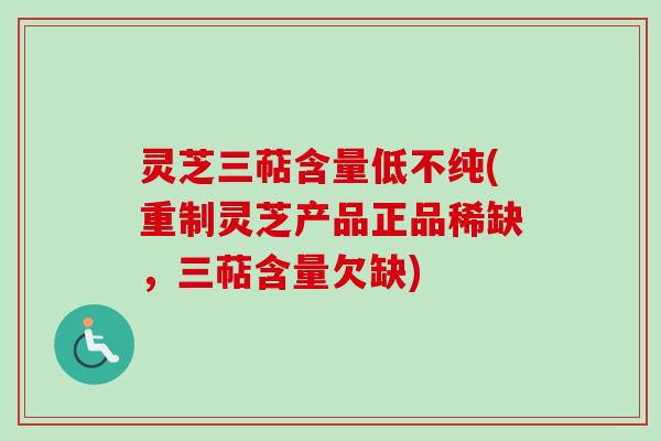 灵芝三萜含量低不纯(重制灵芝产品正品稀缺，三萜含量欠缺)
