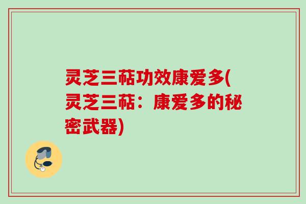 灵芝三萜功效康爱多(灵芝三萜:康爱多的秘密武器) 灵芝三萜功效康爱多(灵芝三萜:康爱多的秘密武器)