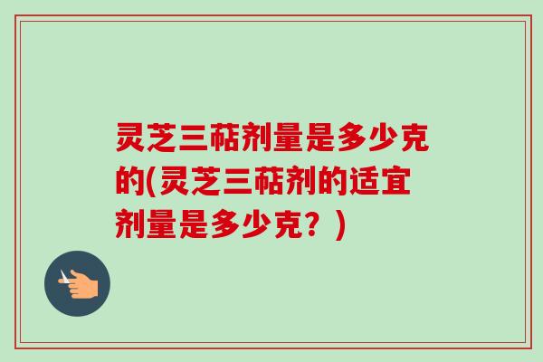 灵芝三萜剂量是多少克的(灵芝三萜剂的适宜剂量是多少克？)