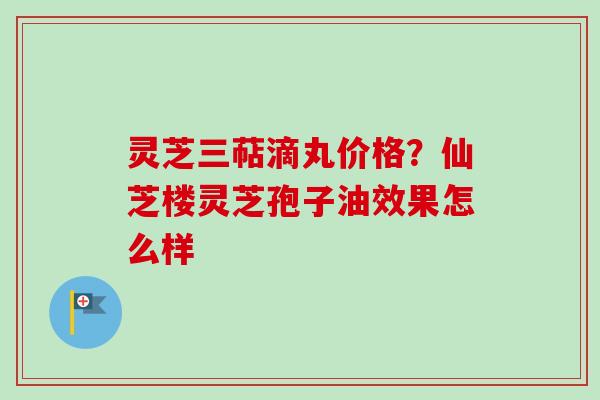 灵芝三萜滴丸价格?仙芝楼灵芝孢子油效果怎么样 灵芝三萜滴丸价格?仙芝楼灵芝孢子油效果怎么样