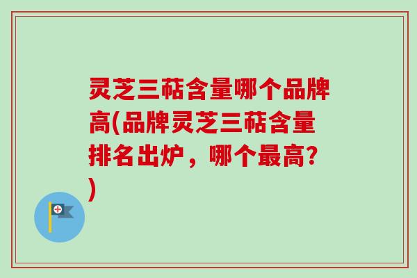灵芝三萜含量哪个品牌高(品牌灵芝三萜含量排名出炉，哪个最高？)