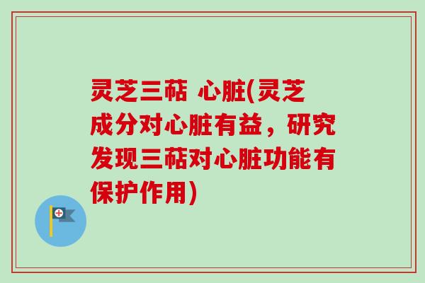 灵芝三萜 心脏(灵芝成分对心脏有益，研究发现三萜对心脏功能有保护作用)