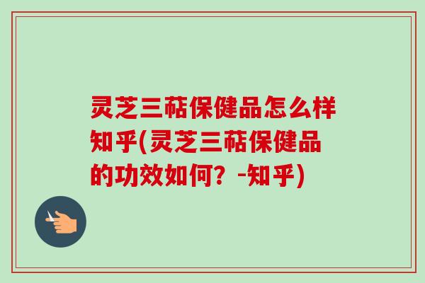 灵芝三萜保健品怎么样知乎(灵芝三萜保健品的功效如何？-知乎)