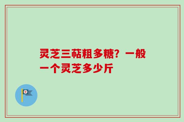 灵芝三萜粗多糖?一般一个灵芝多少斤 灵芝三萜粗多糖?一般一个灵芝多少斤