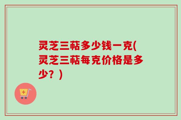 灵芝三萜多少钱一克(灵芝三萜每克价格是多少？)