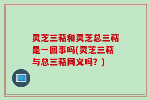 灵芝三萜和灵芝总三萜是一回事吗(灵芝三萜与总三萜同义吗？)