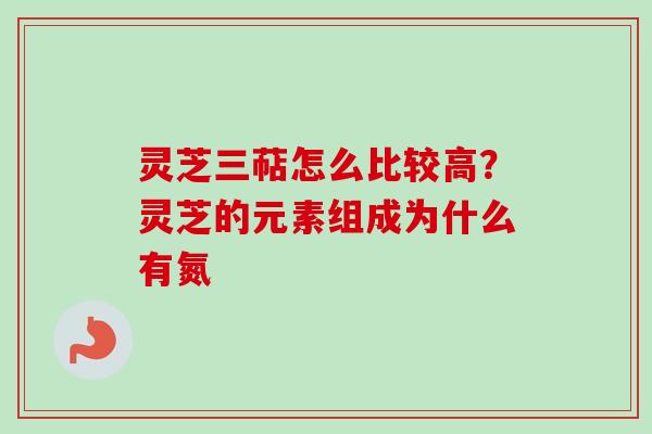 灵芝三萜怎么比较高？灵芝的元素组成为什么有氮