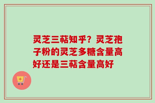 灵芝三萜知乎？灵芝孢子粉的灵芝多糖含量高好还是三萜含量高好
