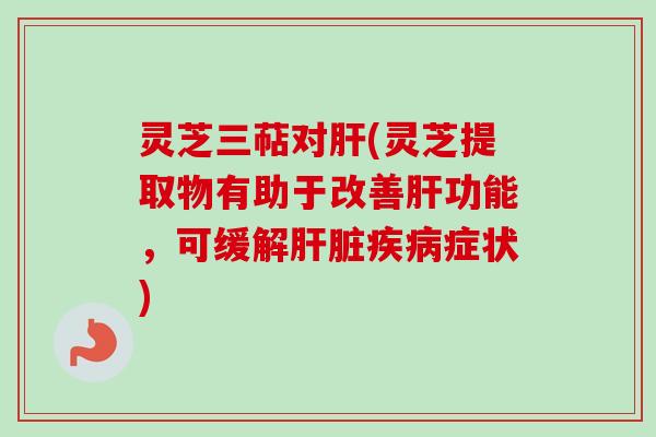 灵芝三萜对肝(灵芝提取物有助于改善肝功能，可缓解肝脏疾病症状)