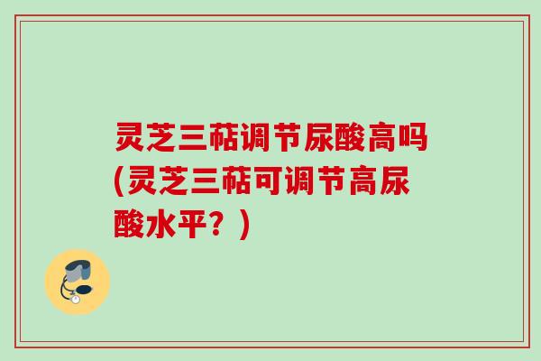 灵芝三萜调节尿酸高吗(灵芝三萜可调节高尿酸水平？)