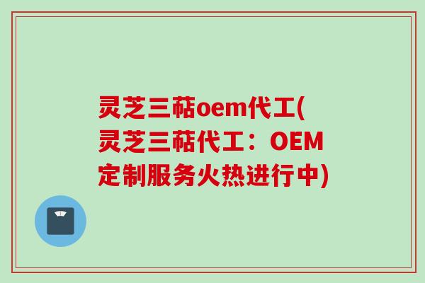 灵芝三萜oem代工(灵芝三萜代工：OEM定制服务火热进行中)