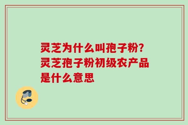 灵芝为什么叫孢子粉?灵芝孢子粉初级农产品是什么意思 灵芝为什么叫孢子粉?灵芝孢子粉初级农产品是什么意思