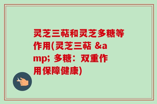 灵芝三萜和灵芝多糖等作用(灵芝三萜 & 多糖:双重作用保障健康) 灵芝三萜和灵芝多糖等作用(灵芝三萜 & 多糖:双重作用保障健康)