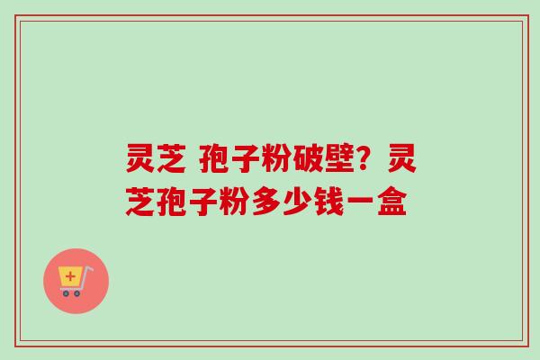 灵芝 孢子粉破壁？灵芝孢子粉多少钱一盒