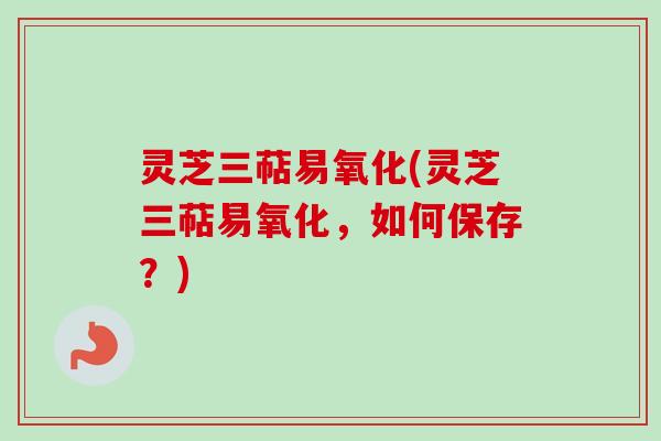 灵芝三萜易氧化(灵芝三萜易氧化，如何保存？)