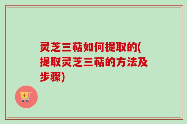 灵芝三萜如何提取的(提取灵芝三萜的方法及步骤)