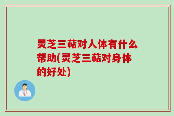 灵芝三萜对人体有什么帮助(灵芝三萜对身体的好处)