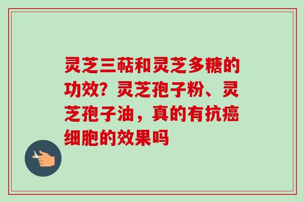 灵芝三萜和灵芝多糖的功效？灵芝孢子粉、灵芝孢子油，真的有抗癌细胞的效果吗