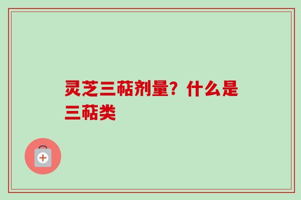 灵芝三萜剂量？什么是三萜类
