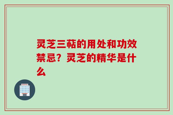 灵芝三萜的用处和功效禁忌？灵芝的精华是什么