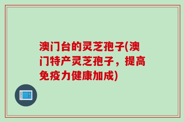 澳门台的灵芝孢子(澳门特产灵芝孢子，提高免疫力健康加成)