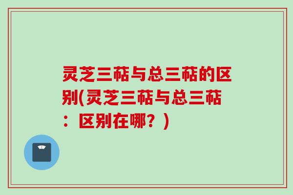 灵芝三萜与总三萜的区别(灵芝三萜与总三萜：区别在哪？)