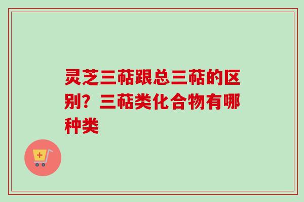 灵芝三萜跟总三萜的区别？三萜类化合物有哪种类