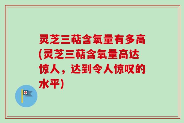 灵芝三萜含氧量有多高(灵芝三萜含氧量高达惊人，达到令人惊叹的水平)