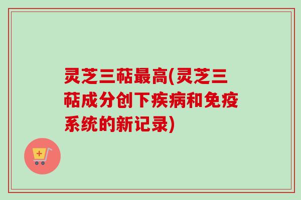 灵芝三萜最高(灵芝三萜成分创下疾病和免疫系统的新记录)