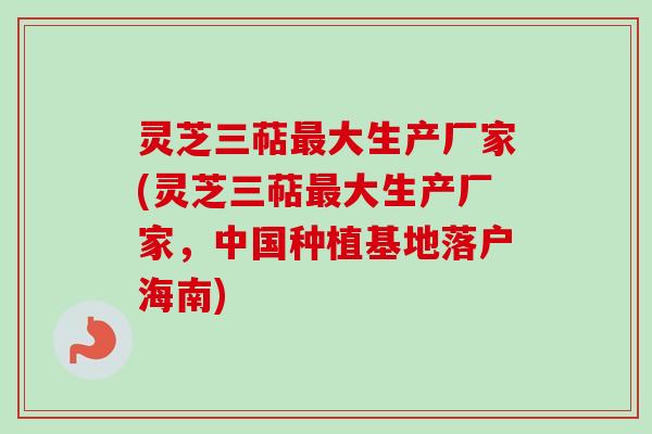 灵芝三萜最大生产厂家(灵芝三萜最大生产厂家，中国种植基地落户海南)
