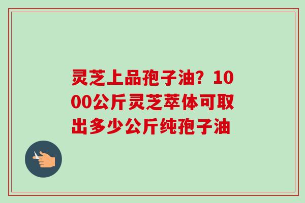 灵芝上品孢子油？1000公斤灵芝萃体可取出多少公斤纯孢子油