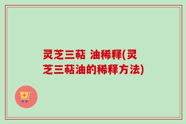 灵芝三萜 油稀释(灵芝三萜油的稀释方法)