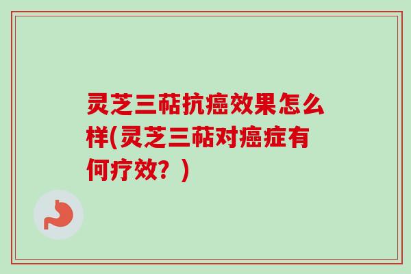 灵芝三萜抗癌效果怎么样(灵芝三萜对癌症有何疗效？)