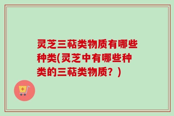 灵芝三萜类物质有哪些种类(灵芝中有哪些种类的三萜类物质？)