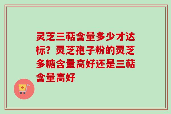 灵芝三萜含量多少才达标？灵芝孢子粉的灵芝多糖含量高好还是三萜含量高好