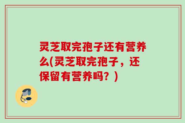 灵芝取完孢子还有营养么(灵芝取完孢子，还保留有营养吗？)