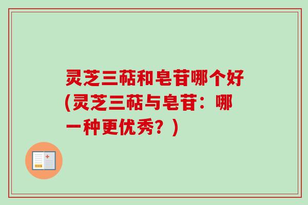 灵芝三萜和皂苷哪个好(灵芝三萜与皂苷：哪一种更优秀？)