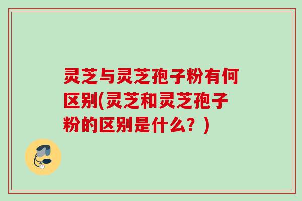 灵芝与灵芝孢子粉有何区别(灵芝和灵芝孢子粉的区别是什么?) 灵芝与灵芝孢子粉有何区别(灵芝和灵芝孢子粉的区别是什么?)