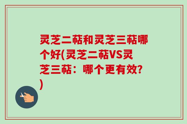 灵芝二萜和灵芝三萜哪个好(灵芝二萜VS灵芝三萜：哪个更有效？)