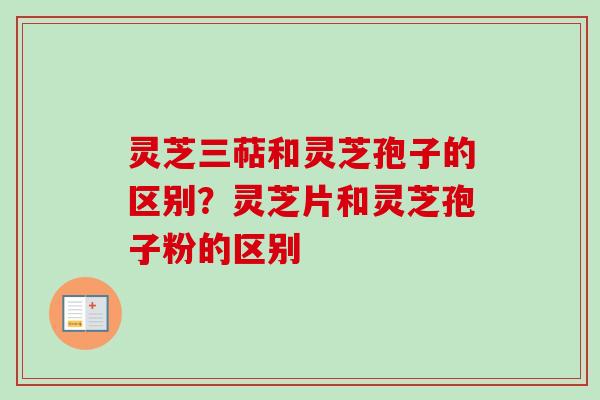 灵芝三萜和灵芝孢子的区别？灵芝片和灵芝孢子粉的区别