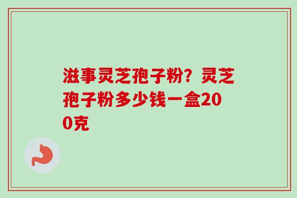 滋事灵芝孢子粉？灵芝孢子粉多少钱一盒200克
