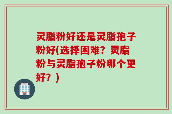 灵脂粉好还是灵脂孢子粉好(选择困难？灵脂粉与灵脂孢子粉哪个更好？)