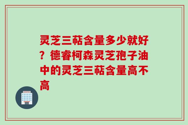 灵芝三萜含量多少就好?德睿柯森灵芝孢子油中的灵芝三萜含量高不高 灵芝三萜含量多少就好?德睿柯森灵芝孢子油中的灵芝三萜含量高不高