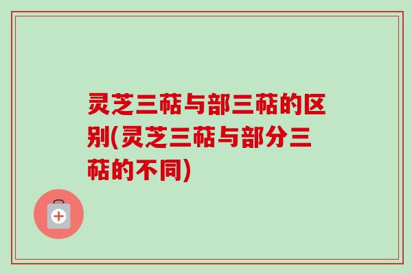 灵芝三萜与部三萜的区别(灵芝三萜与部分三萜的不同)
