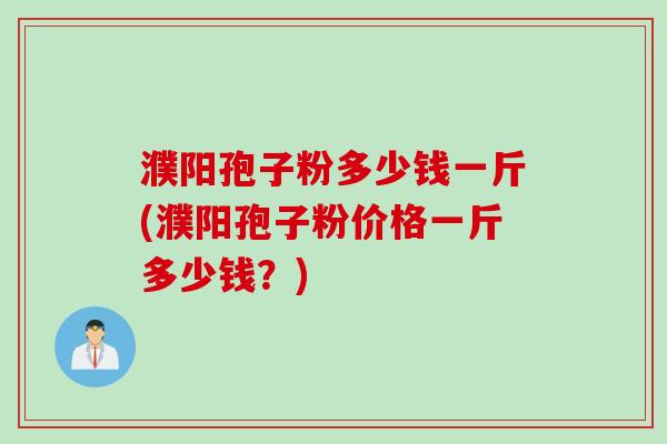 濮阳孢子粉多少钱一斤(濮阳孢子粉价格一斤多少钱？)