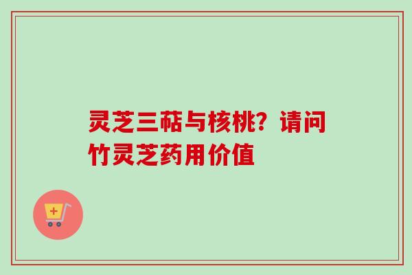 灵芝三萜与核桃？请问竹灵芝药用价值