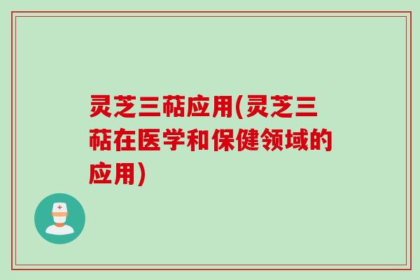 灵芝三萜应用(灵芝三萜在医学和保健领域的应用)